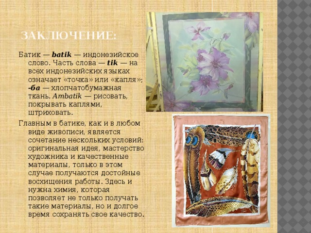  Заключение: Батик — batik — индонезийское слово. Часть слова — tik — на всех индонезийских языках означает «точка» или «капля»; -ба — хлопчатобумажная ткань. Ambatik — рисовать, покрывать каплями, штриховать. Главным в батике, как и в любом виде живописи, является сочетание нескольких условий: оригинальная идея, мастерство художника и качественные материалы, только в этом случае получаются достойные восхищения работы. Здесь и нужна химия, которая позволяет не только получать такие материалы, но и долгое время сохранять свое качество. 