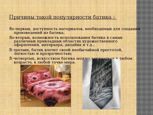 Причины такой популярности батика :  Во-первых, доступность материалов, необходимых для создания произведений из батика; Во-вторых, возможность использования батика в самых различных прикладных областях художественного оформления, интерьера, дизайна и т.д.; В-третьих, батик влечет своей необычайной простотой, легкостью и прозрачностью; В-четвертых, искусством батика можно заниматься в любом возрасте, в любой точке мира. 
