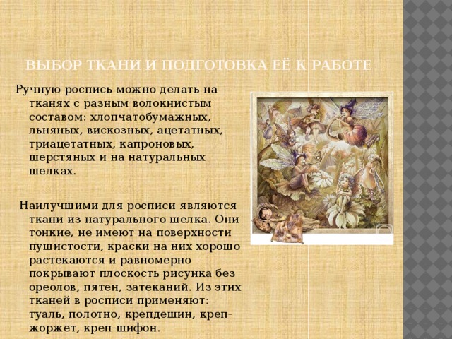 Выбор ткани и подготовка её к работе Ручную роспись можно делать на тканях с разным волокнистым составом: хлопчатобумажных, льняных, вискозных, ацетатных, триацетатных, капроновых, шерстяных и на натуральных шелках.  Наилучшими для росписи являются ткани из натурального шелка. Они тонкие, не имеют на поверхности пушистости, краски на них хорошо растекаются и равномерно покрывают плоскость рисунка без ореолов, пятен, затеканий. Из этих тканей в росписи применяют: туаль, полотно, крепдешин, креп-жоржет, креп-шифон. 