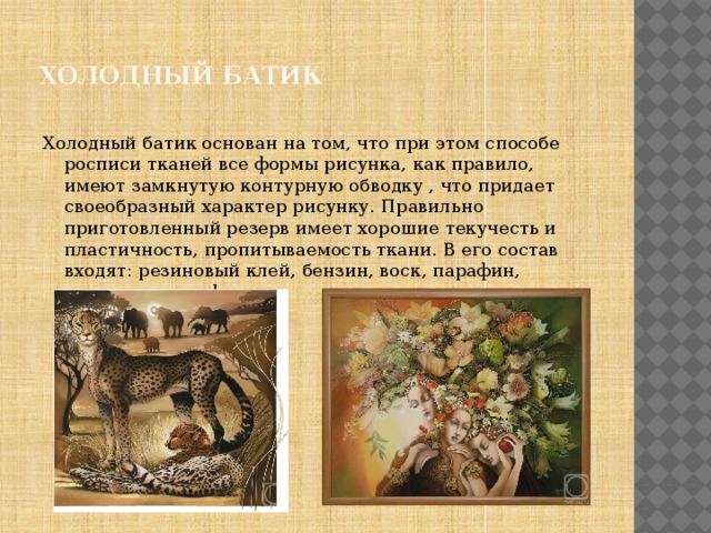 Холодный батик Холодный батик основан на том, что при этом способе росписи тканей все формы рисунка, как правило, имеют замкнутую контурную обводку , что придает своеобразный характер рисунку. Правильно приготовленный резерв имеет хорошие текучесть и пластичность, пропитываемость ткани. В его состав входят: резиновый клей, бензин, воск, парафин, вазелин и канифоль. 