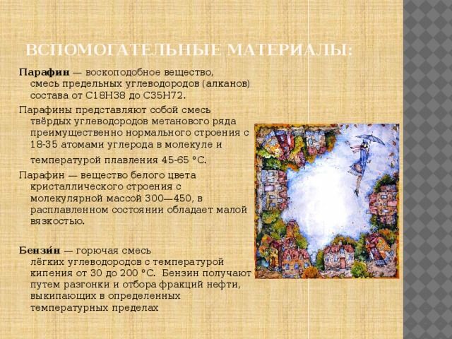Вспомогательные материалы:  Парафин  —  воскоподобное   вещество, смесь предельных углеводородов (алканов) состава от С18Н38 до С35Н72. Парафины представляют собой смесь твёрдых углеводородов метанового ряда преимущественно нормального строения с 18-35 атомами углерода в молекуле и температурой плавления 45-65 °C.  Парафин — вещество белого цвета кристаллического строения с молекулярной массой 300—450, в расплавленном состоянии обладает малой вязкостью. Бензи́н  — горючая смесь лёгких углеводородов с температурой кипения от 30 до 200 °C.  Бензин получают путем разгонки и отбора фракций нефти, выкипающих в определенных температурных пределах 