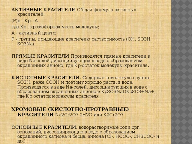 АКТИВНЫЕ КРАСИТЕЛИ Общая формула активных красителей: (Р)n - Кр - А где Кр - хромофорная часть молекулы; А - активный центр; Р - группы, придающие красителю растворимость (OH, SO3H, SO3Na).  ПРЯМЫЕ КРАСИТЕЛИ Производятся прямые красители в виде Na-солей диссоциирующих в воде с образованием окрашенных анионо,  где Кр-остаток молекулы красителя.  КИСЛОТНЫЕ КРАСИТЕЛИ. С одержат в молекуле группы SO3H, реже СООН и поэтому хорошо раств. в воде. Производятся в виде Na-солей, диссоциирующих в воде с образованием окрашенных анионов: KpSO3NaDKpSO3+Na+, где Кр остаток молекулы красителя.  ХРОМОВЫЕ (КИСЛОТНО-ПРОТРАВНЫЕ) КРАСИТЕЛИ Na2Cr2O7·2H2O или К2Сr2О7  ОСНОВНЫЕ КРАСИТЕЛИ , водорастворимые соли орг. оснований, диссоциирующие в воде с образованием окрашенного катиона и бесцв. аниона [Сl-, НСОО-, СН3СОО- и др.] 