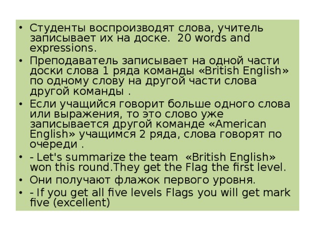 Студенты воспроизводят слова, учитель записывает их на доске. 20 words and expressions . Преподаватель записывает на одной части доски слова 1 ряда команды « British English » по одному слову на другой части слова другой команды . Если учащийся говорит больше одного слова или выражения, то это слово уже записывается другой команде « American English » учащимся 2 ряда, слова говорят по очереди . - Let ' s summarize the team « British English » won this round .They get the Flag the first level. Они получают флажок первого уровня. - If you get all five levels Flags you will get mark five (excellent)  