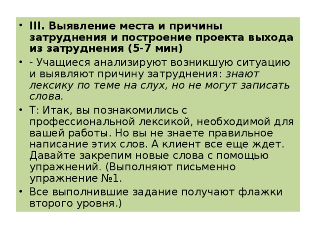 III . Выявление места и причины затруднения и построение проекта выхода из затруднения (5-7 мин) - Учащиеся анализируют возникшую ситуацию и выявляют причину затруднения: знают лексику по теме на слух, но не могут записать слова. T : Итак, вы познакомились с профессиональной лексикой, необходимой для вашей работы. Но вы не знаете правильное написание этих слов. А клиент все еще ждет. Давайте закрепим новые слова с помощью упражнений. (Выполняют письменно упражнение №1. Все выполнившие задание получают флажки второго уровня.)  