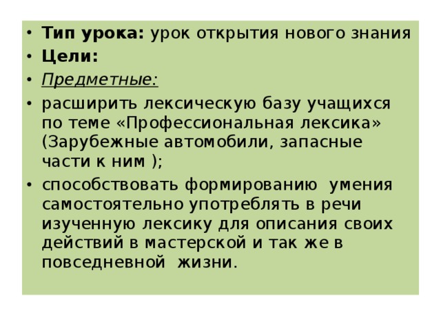 Тип урока: урок открытия нового знания Цели: Предметные: расширить лексическую базу учащихся по теме «Профессиональная лексика» (Зарубежные автомобили, запасные части к ним ); способствовать формированию умения самостоятельно употреблять в речи изученную лексику для описания своих действий в мастерской и так же в повседневной жизни.  