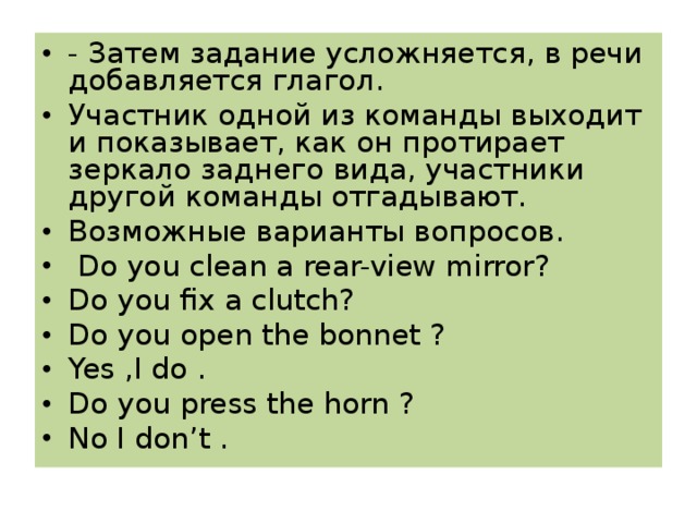 - Затем задание усложняется, в речи добавляется глагол. Участник одной из команды выходит и показывает, как он протирает зеркало заднего вида, участники другой команды отгадывают. Возможные варианты вопросов.  Do you clean a rear-view mirror? Do you fix a clutch? Do you open the bonnet ? Yes ,I do . Do you press the horn ? No I don’t .  