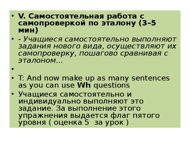V. Самостоятельная работа с самопроверкой по эталону (3–5 мин) - Учащиеся самостоятельно выполняют задания нового вида, осуществляют их самопроверку, пошагово сравнивая с эталоном...   T: And now make up as many sentences as you can use Wh questions Учащиеся самостоятельно и индивидуально выполняют это задание. За выполнение этого упражнения выдается флаг пятого уровня ( оценка 5 за урок )  