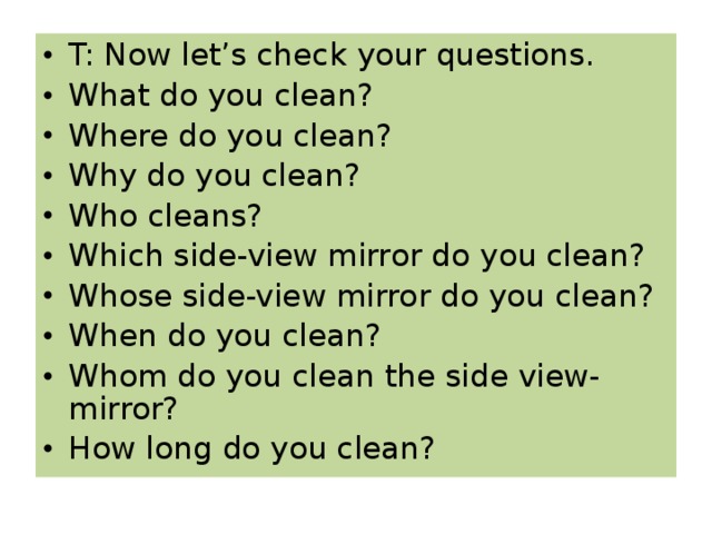 T: Now let’s check your questions. What do you clean? Where do you clean? Why do you clean? Who cleans? Which side-view mirror do you clean? Whose side-view mirror do you clean? When do you clean? Whom do you clean the side view-mirror? How long do you clean?  