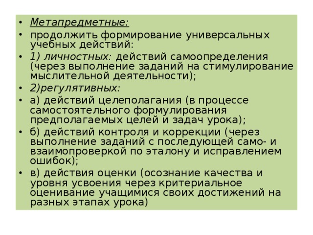Метапредметные: продолжить формирование универсальных учебных действий: 1) личностных: действий самоопределения (через выполнение заданий на стимулирование мыслительной деятельности); 2) регулятивных: а) действий целеполагания (в процессе самостоятельного формулирования предполагаемых целей и задач урока); б) действий контроля и коррекции (через выполнение заданий с последующей само- и взаимопроверкой по эталону и исправлением ошибок); в) действия оценки (осознание качества и уровня усвоения через критериальное оценивание учащимися своих достижений на разных этапах урока)  