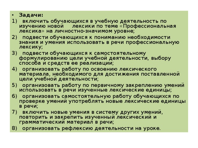 Задачи : 1) включить обучающихся в учебную деятельность по изучению новой  лексики по теме «Профессиональная лексика» на личностно-значимом уровне; 2) подвести обучающихся к пониманию необходимости знания и умения использовать в речи профессиональную лексику; 3) подвести обучающихся к самостоятельному формулированию цели учебной деятельности, выбору способа и средств ее реализации; 4) организовать работу по освоению лексического материала, необходимого для достижения поставленной цели учебной деятельности; 5) организовать работу по первичному закреплению умений использовать в речи изученные лексические единицы; 6) организовать самостоятельную работу обучающихся по проверке умений употреблять новые лексические единицы в речи; 7) включить новые умения в систему других умений, повторить и закрепить изученный лексический и грамматический материал в речи; 8) организовать рефлексию деятельности на уроке. 