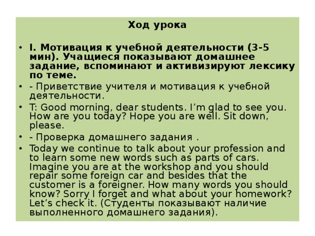 Ход урока   I. Мотивация к учебной деятельности (3-5 мин). Учащиеся показывают домашнее задание, вспоминают и активизируют лексику по теме. - Приветствие учителя и мотивация к учебной деятельности. T: Good morning, dear students. I’m glad to see you. How are you today? Hope you are well. Sit down, please. - Проверка домашнего задания . Today we continue to talk about your profession and to learn some new words such as parts of cars. Imagine you are at the workshop and you should repair some foreign car and besides that the customer is a foreigner. How many words you should know? Sorry I forget and what about your homework? Let ’ s check it . (Студенты показывают наличие выполненного домашнего задания).  