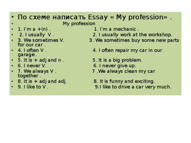 По схеме написать Essay « My profession» .  My profession 1. I’m a +(n) . 1. I’m a mechanic .  2. I usually V . 2. I usually work at the workshop. 3. We sometimes V. 3. We sometimes buy some new parts for our car . 4. I often V . 4. I often repair my car in our garage . 5. It is + adj and n . 5. It is a big problem. 6. I never V. 6. I never give up. 7. We always V . 7 .We always clean my car together . 8. It is + adj and adj. 8. It is funny and exciting. 9. I like to V . 9. I like to drive a car very much .  