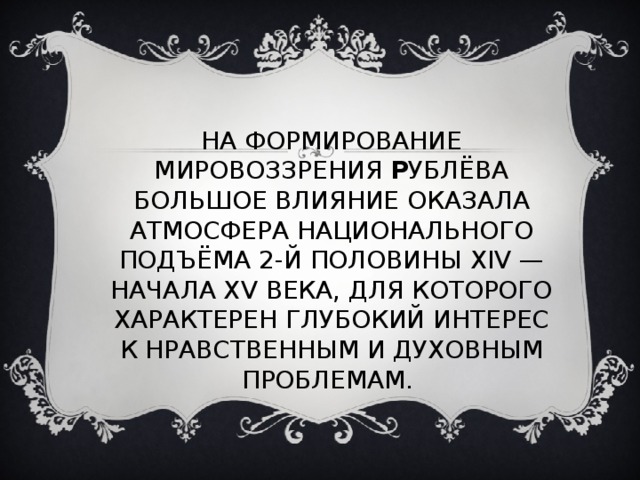 НА ФОРМИРОВАНИЕ МИРОВОЗЗРЕНИЯ Р УБЛЁВА БОЛЬШОЕ ВЛИЯНИЕ ОКАЗАЛА АТМОСФЕРА НАЦИОНАЛЬНОГО ПОДЪЁМА 2-Й ПОЛОВИНЫ XIV — НАЧАЛА XV ВЕКА, ДЛЯ КОТОРОГО ХАРАКТЕРЕН ГЛУБОКИЙ ИНТЕРЕС К НРАВСТВЕННЫМ И ДУХОВНЫМ ПРОБЛЕМАМ. 