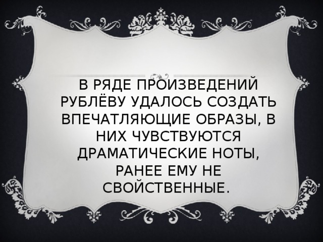 В РЯДЕ ПРОИЗВЕДЕНИЙ РУБЛЁВУ УДАЛОСЬ СОЗДАТЬ ВПЕЧАТЛЯЮЩИЕ ОБРАЗЫ, В НИХ ЧУВСТВУЮТСЯ ДРАМАТИЧЕСКИЕ НОТЫ, РАНЕЕ ЕМУ НЕ СВОЙСТВЕННЫЕ. 
