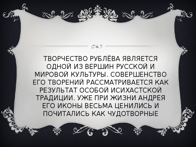 ТВОРЧЕСТВО РУБЛЁВА ЯВЛЯЕТСЯ ОДНОЙ ИЗ ВЕРШИН РУССКОЙ И МИРОВОЙ КУЛЬТУРЫ. СОВЕРШЕНСТВО ЕГО ТВОРЕНИЙ РАССМАТРИВАЕТСЯ КАК РЕЗУЛЬТАТ ОСОБОЙ ИСИХАСТСКОЙ ТРАДИЦИИ. УЖЕ ПРИ ЖИЗНИ АНДРЕЯ ЕГО ИКОНЫ ВЕСЬМА ЦЕНИЛИСЬ И ПОЧИТАЛИСЬ КАК ЧУДОТВОРНЫЕ 