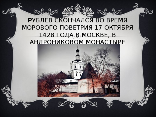 Р УБЛЁВ СКОНЧАЛСЯ ВО ВРЕМЯ МОРОВОГО ПОВЕТРИЯ 17 ОКТЯБРЯ 1428 ГОДА В МОСКВЕ, В АНДРОНИКОВОМ МОНАСТЫРЕ 