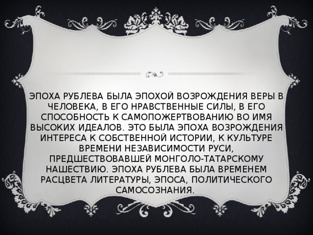 ЭПОХА РУБЛЕВА БЫЛА ЭПОХОЙ ВОЗРОЖДЕНИЯ ВЕРЫ В ЧЕЛОВЕКА, В ЕГО НРАВСТВЕННЫЕ СИЛЫ, В ЕГО СПОСОБНОСТЬ К САМОПОЖЕРТВОВАНИЮ ВО ИМЯ ВЫСОКИХ ИДЕАЛОВ. ЭТО БЫЛА ЭПОХА ВОЗРОЖДЕНИЯ ИНТЕРЕСА К СОБСТВЕННОЙ ИСТОРИИ, К КУЛЬТУРЕ ВРЕМЕНИ НЕЗАВИСИМОСТИ РУСИ, ПРЕДШЕСТВОВАВШЕЙ МОНГОЛО-ТАТАРСКОМУ НАШЕСТВИЮ. ЭПОХА РУБЛЕВА БЫЛА ВРЕМЕНЕМ РАСЦВЕТА ЛИТЕРАТУРЫ, ЭПОСА, ПОЛИТИЧЕСКОГО САМОСОЗНАНИЯ. 