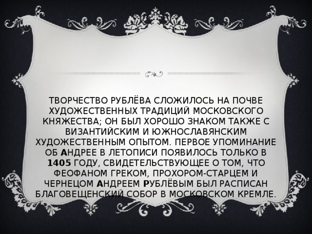 ТВОРЧЕСТВО РУБЛЁВА СЛОЖИЛОСЬ НА ПОЧВЕ ХУДОЖЕСТВЕННЫХ ТРАДИЦИЙ МОСКОВСКОГО КНЯЖЕСТВА; ОН БЫЛ ХОРОШО ЗНАКОМ ТАКЖЕ С ВИЗАНТИЙСКИМ И ЮЖНОСЛАВЯНСКИМ ХУДОЖЕСТВЕННЫМ ОПЫТОМ. ПЕРВОЕ УПОМИНАНИЕ ОБ А НДРЕЕ В ЛЕТОПИСИ ПОЯВИЛОСЬ ТОЛЬКО В 1405 ГОДУ, СВИДЕТЕЛЬСТВУЮЩЕЕ О ТОМ, ЧТО ФЕОФАНОМ ГРЕКОМ, ПРОХОРОМ-СТАРЦЕМ И ЧЕРНЕЦОМ А НДРЕЕМ Р УБЛЁВЫМ БЫЛ РАСПИСАН БЛАГОВЕЩЕНСКИЙ СОБОР В МОСКОВСКОМ КРЕМЛЕ. 