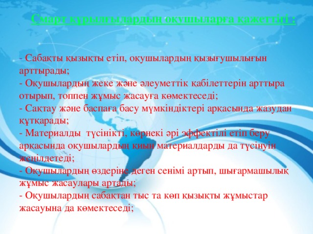Смарт құрылғылардың оқушыларға қажеттігі : - Сабақты қызықты етіп, оқушылардың қызығушылығын арттырады; - Оқушылардың жеке және әлеуметтік қабілеттерін арттыра отырып, топпен жұмыс жасауға көмектеседі; - Сақтау және баспаға басу мүмкіндіктері арқасында жазудан құтқарады; - Материалды  түсінікті, көрнекі әрі эффектілі етіп беру арқасында оқушылардың қиын материалдарды да түсінуін жеңілдетеді; - Оқушылардың өздеріне деген сенімі артып, шығармашылық жұмыс жасаулары артады; - Оқушылардың сабақтан тыс та көп қызықты жұмыстар жасауына да көмектеседі; 