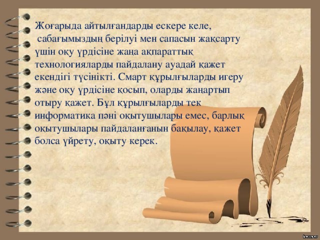 Жоғарыда айтылғандарды ескере келе,  сабағымыздың берілуі мен сапасын жақсарту үшін оқу үрдісіне жаңа ақпараттық технологияларды пайдалану ауадай қажет екендігі түсінікті. Смарт құрылғыларды игеру және оқу үрдісіне қосып, оларды жаңартып отыру қажет. Бұл құрылғыларды тек информатика пәні оқытушылары емес, барлық оқытушылары пайдаланғанын бақылау, қажет болса үйрету, оқыту керек. 