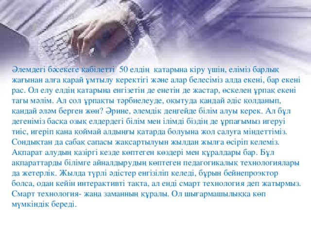 Әлемдегі бәсекеге қабілетті  50 елдің  қатарына кіру үшін, еліміз барлық жағынан алға қарай ұмтылу керектігі және алар белесіміз алда екені, бар екені рас. Ол елу елдің қатарына енгізетін де енетін де жастар, өскелең ұрпақ екені тагы мәлім. Ал сол ұрпақты тәрбиелеуде, оқытуда қандай әдіс қолданып, қандай әләм берген жөн? Әрине, әлемдік деңгейде білім алуы керек. Ал бұл дегеніміз басқа озық елдердегі білім мен ілімді біздің де ұрпағымыз игеруі тиіс, игеріп қана қоймай алдыңғы қатарда болуына жол салуға міндеттіміз. Сондықтан да сабақ сапасы жақсартылуын жылдан жылға өсіріп келеміз. Ақпарат алудың қазіргі кезде көптеген көздері мен құралдары бар. Бұл ақпараттарды білімге айналдырудың көптеген педагогикалық технологиялары да жетерлік. Жылда түрлі әдістер енгізіліп келеді, бұрын бейнепроэктор болса, одан кейін интерактивті тақта, ал енді смарт технология деп жатырмыз. Смарт технология- жаңа заманның құралы. Ол шығармашылыққа көп мүмкіндік береді. 