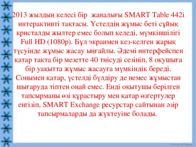 2013 жылдың келесі бір  жаналығы SMART Table 442i интерактивті тақтасы. Үстелдің жұмыс беті сұйық кристалды жылтер емес болып келеді, мүмкіншілігі Full HD (1080p). Бұл экранмен кез-келген жарық түсуінде жұмыс жасау ыңғайлы. Әдемі интерфейспен қатар тақта бір мезетте 40 тиісуді сезініп, 8 оқушыға бір уақытта жұмыс жасауға мүмкіндік береді. Сонымен қатар, үстелді бүлдіру де немес жұмыстан шығаруда тіптен оңай емес. Енді оқытушы берілген тапсырманы өзі құрастыру мен қатар өзгертулер енгізіп, SMART Exchange ресурстар сайтынан әзір тапсырмаларды да жүктеуіне болады.   