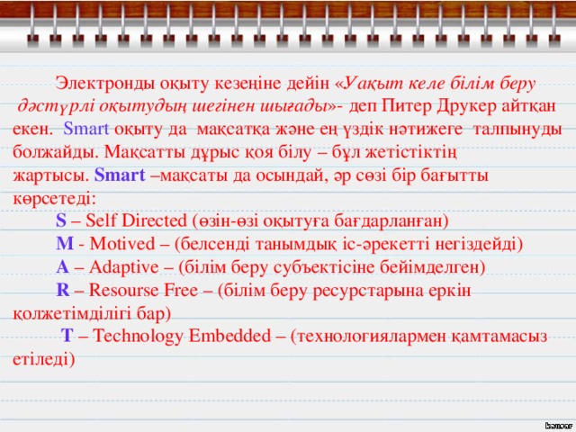  Электронды оқыту кезеңіне дейін « Уақыт келе білім беру  дәстүрлі оқытудың шегінен шығады »- деп Питер Друкер айтқан екен.   Smart оқыту да  мақсатқа және ең үздік нәтижеге  талпынуды болжайды. Мақсатты дұрыс қоя білу – бұл жетістіктің жартысы.  Smart  –мақсаты да осындай, әр сөзі бір бағытты көрсетеді:           S  – Self Directed ( өзін-өзі оқытуға бағдарланған )            M  - Motived – ( белсенді танымдық іс-әрекетті негіздейді )            A   – Adaptive – ( білім беру субъектісіне бейімделген )           R  – Resourse Free – ( білім беру ресурстарына еркін қолжетімділігі бар)  T  – Technology Embedded – (технологиялармен қамтамасыз етіледі)  