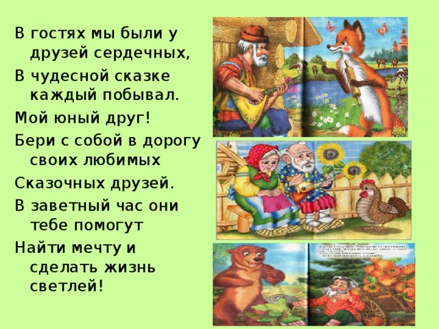 В гостях мы были у друзей сердечных, В чудесной сказке каждый побывал. Мой юный друг! Бери с собой в дорогу своих любимых Сказочных друзей. В заветный час они тебе помогут Найти мечту и сделать жизнь светлей! 