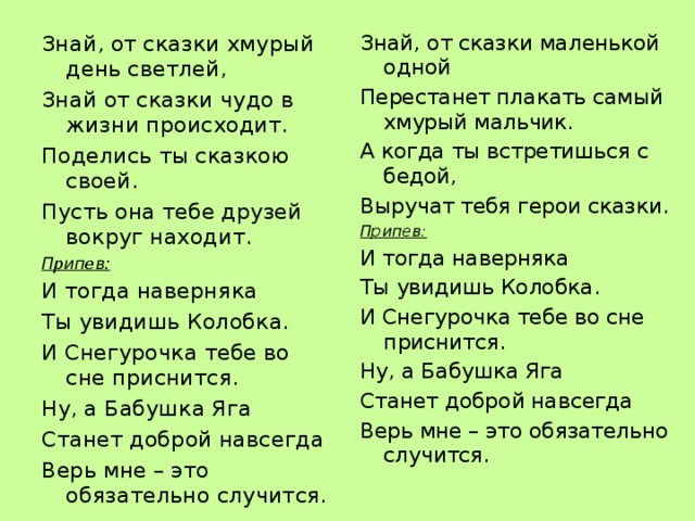 Знай, от сказки хмурый день светлей, Знай от сказки чудо в жизни происходит. Поделись ты сказкою своей. Пусть она тебе друзей вокруг находит. Припев: И тогда наверняка Ты увидишь Колобка. И Снегурочка тебе во сне приснится. Ну, а Бабушка Яга Станет доброй навсегда Верь мне – это обязательно случится.  Знай, от сказки маленькой одной Перестанет плакать самый хмурый мальчик. А когда ты встретишься с бедой, Выручат тебя герои сказки. Припев: И тогда наверняка Ты увидишь Колобка. И Снегурочка тебе во сне приснится. Ну, а Бабушка Яга Станет доброй навсегда Верь мне – это обязательно случится.  