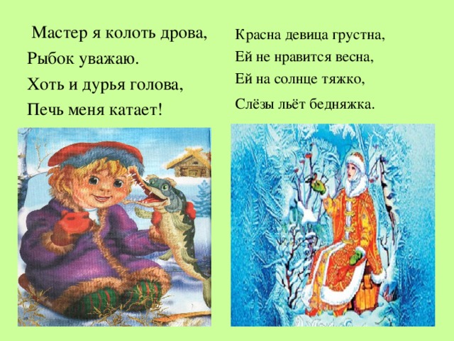   Мастер я колоть дрова, Рыбок уважаю. Хоть и дурья голова, Печь меня катает! Красна девица грустна, Ей не нравится весна, Ей на солнце тяжко , Слёзы льёт бедняжка.  