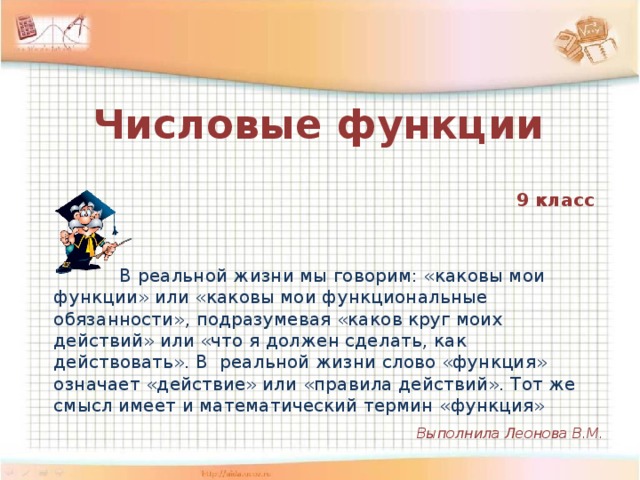 Числовые функции    9 класс  В реальной жизни мы говорим: «каковы мои функции» или «каковы мои функциональные обязанности», подразумевая «каков круг моих действий» или «что я должен сделать, как действовать». В реальной жизни слово «функция» означает «действие» или «правила действий». Тот же смысл имеет и математический термин «функция» Выполнила Леонова В.М.