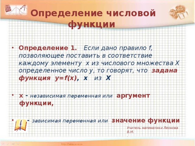 Определение числовой функции  Определение 1. Если дано правило f, позволяющее поставить в соответствие каждому элементу x из числового множества Х определенное число y, то говорят, что задана функция y=f(x) , х из Х  х - независимая переменная или  аргумент функции,  у - зависимая переменная или  значение функции Учитель математики Леонова В.М. .