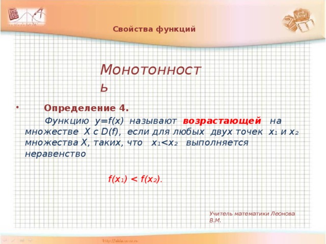 Свойства функций    Монотонность    Определение 4.  Функцию y=f(x) называют возрастающей  на множестве Х c D(f), если для любых двух точек х₁ и х₂ множества Х, таких, что х₁   f(х₁)  Учитель математики Леонова В.М.