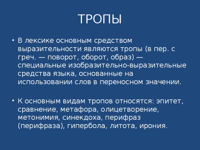 ТРОПЫ В лексике основным средством выразительности являются тропы (в пер. с греч. — поворот, оборот, образ) — специальные изобразительно-выразительные средства языка, основанные на использовании слов в переносном значении. К основным видам тропов относятся: эпитет, сравнение, метафора, олицетворение, метонимия, синекдоха, перифраз (перифраза), гипербола, литота, ирония. 