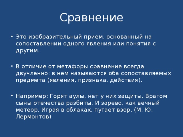 Сравнение Это изобразительный прием, основанный на сопоставлении одного явления или понятия с другим. В отличие от метафоры сравнение всегда двучленно: в нем называются оба сопоставляемых предмета (явления, признака, действия). Например: Горят аулы, нет у них защиты. Врагом сыны отечества разбиты, И зарево, как вечный метеор, Играя в облаках, пугает взор. (М. Ю. Лермонтов) 