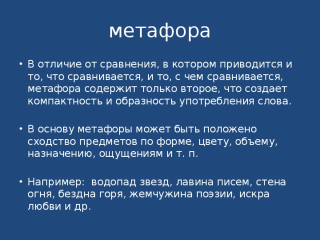 метафора В отличие от сравнения, в котором приводится и то, что сравнивается, и то, с чем сравнивается, метафора содержит только второе, что создает компактность и образность употребления слова. В основу метафоры может быть положено сходство предметов по форме, цвету, объему, назначению, ощущениям и т. п. Например: водопад звезд, лавина писем, стена огня, бездна горя, жемчужина поэзии, искра любви и др. 