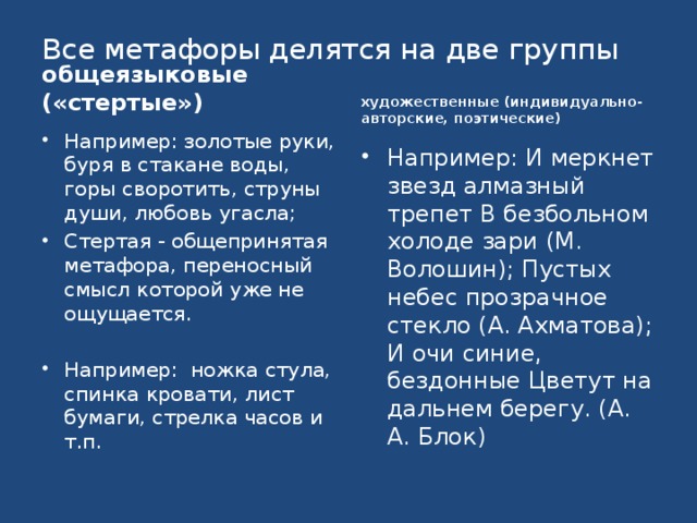 Все метафоры делятся на две группы общеязыковые («стертые») художественные (индивидуально-авторские, поэтические) Например: золотые руки, буря в стакане воды, горы своротить, струны души, любовь угасла; Стертая - общепринятая метафора, переносный смысл которой уже не ощущается. Например: ножка стула, спинка кровати, лист бумаги, стрелка часов и т.п. Например: И меркнет звезд алмазный трепет В безбольном холоде зари (М. Волошин); Пустых небес прозрачное стекло (A. Ахматова); И очи синие, бездонные Цветут на дальнем берегу. (А. А. Блок) 