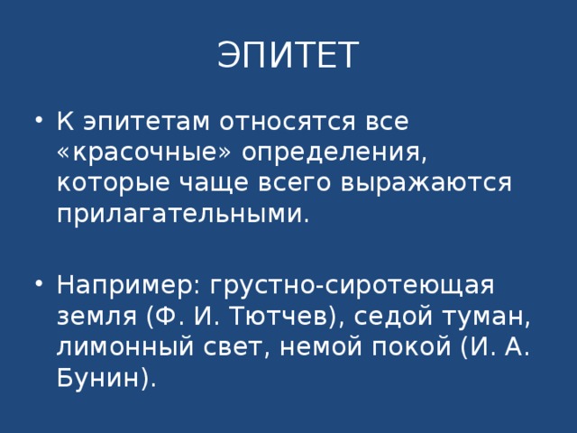 ЭПИТЕТ К эпитетам относятся все «красочные» определения, которые чаще всего выражаются прилагательными. Например: грустно-сиротеющая земля (Ф. И. Тютчев), седой туман, лимонный свет, немой покой (И. А. Бунин). 