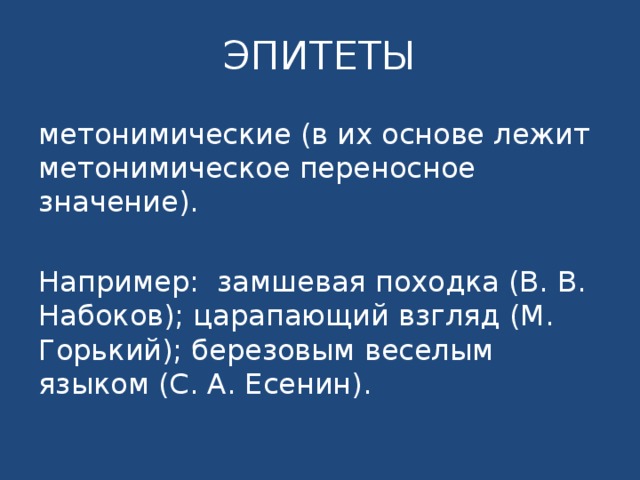 ЭПИТЕТЫ метонимические (в их основе лежит метонимическое переносное значение). Например: замшевая походка (В. В. Набоков); царапающий взгляд (М. Горький); березовым веселым языком (С. А. Есенин). 