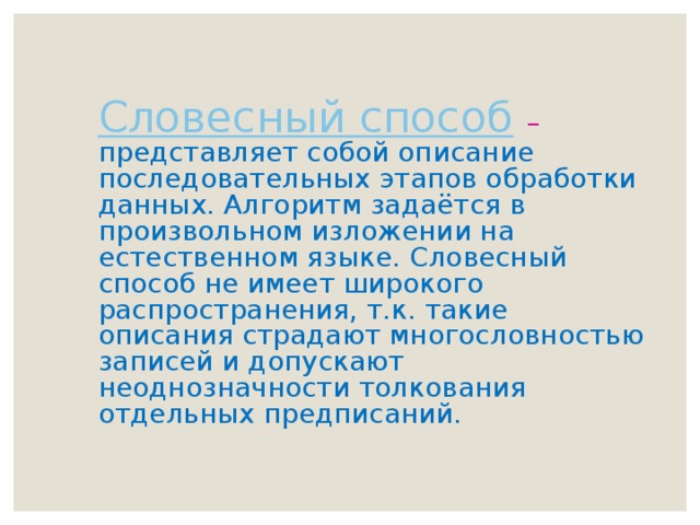 Словесный способ  – представляет собой описание последовательных этапов обработки данных. Алгоритм задаётся в произвольном изложении на естественном языке. Словесный способ не имеет широкого распространения, т.к. такие описания страдают многословностью записей и допускают неоднозначности толкования отдельных предписаний. 