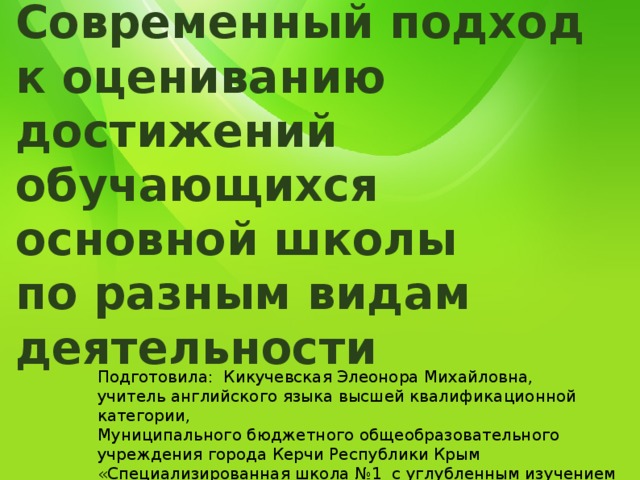 Современный подход  к оцениванию достижений обучающихся основной школы  по разным видам деятельности Подготовила: Кикучевская Элеонора Михайловна, учитель английского языка высшей квалификационной категории, Муниципального бюджетного общеобразовательного учреждения города Керчи Республики Крым «Специализированная школа №1 с углубленным изучением английского языка имени Володи Дубинина» 
