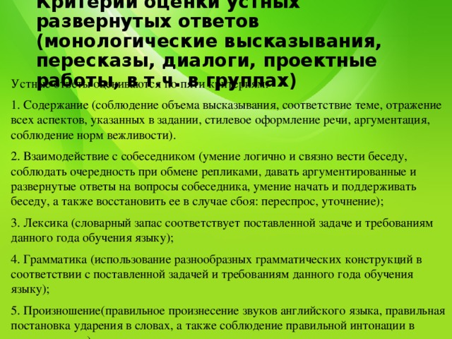 Критерии оценки устных развернутых ответов (монологические высказывания, пересказы, диалоги, проектные работы, в т.ч. в группах)   Устные ответы оцениваются по пяти критериям: 1. Содержание (соблюдение объема высказывания, соответствие теме, отражение всех аспектов, указанных в задании, стилевое оформление речи, аргументация, соблюдение норм вежливости). 2. Взаимодействие с собеседником (умение логично и связно вести беседу, соблюдать очередность при обмене репликами, давать аргументированные и развернутые ответы на вопросы собеседника, умение начать и поддерживать беседу, а также восстановить ее в случае сбоя: переспрос, уточнение); 3. Лексика (словарный запас соответствует поставленной задаче и требованиям данного года обучения языку); 4. Грамматика (использование разнообразных грамматических конструкций в соответствии с поставленной задачей и требованиям данного года обучения языку); 5. Произношение(правильное произнесение звуков английского языка, правильная постановка ударения в словах, а также соблюдение правильной интонации в предложениях). 