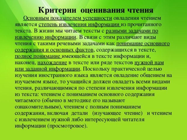  Критерии оценивания чтения   Основным показателем успешности овладения чтением является степень извлечения информации из прочитанного текста. В жизни мы читаем тексты с разными задачами по извлечению информации . В связи с этим различают виды чтения с такими речевыми задачами как понимание основного содержания и основных фактов , содержащихся в тексте, полное понимание имеющейся в тексте информации и, наконец, нахождение в тексте или ряде текстов нужной нам или заданной информации . Поскольку практической целью изучения иностранного языка является овладение общением на изучаемом языке, то учащийся должен овладеть всеми видами чтения, различающимися по степени извлечения информации из текста: чтением с пониманием основного содержания читаемого (обычно в методике его называют ознакомительным), чтением с полным пониманием содержания, включая детали (изучающее чтение) и чтением с извлечением нужной либо интересующей читателя информации (просмотровое).   