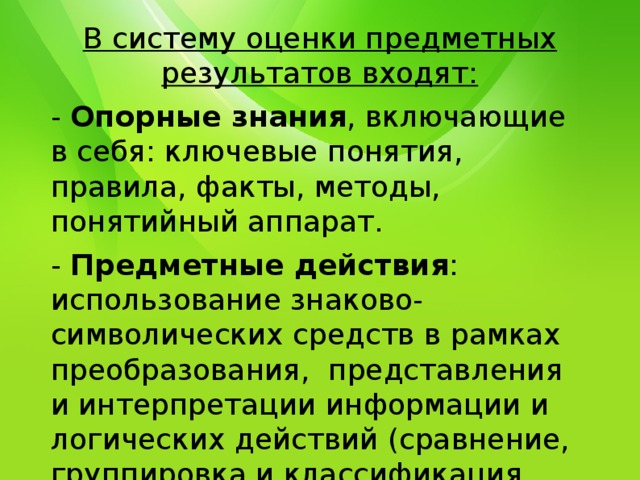 В систему оценки предметных результатов входят: - Опорные знания , включающие в себя: ключевые понятия, правила, факты, методы, понятийный аппарат. - Предметные действия : использование знаково-символических средств в рамках преобразования, представления и интерпретации информации и логических действий (сравнение, группировка и классификация объектов, действия анализа, синтеза и обобщения, установление причинно-следственных связей и анализ). 