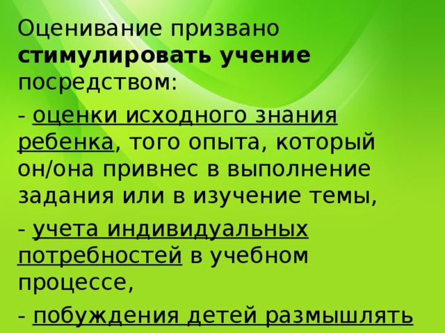 Оценивание призвано стимулировать учение посредством: - оценки исходного знания ребенка , того опыта, который он/она привнес в выполнение задания или в изучение темы, - учета индивидуальных потребностей в учебном процессе, - побуждения детей размышлять о своем учении, об оценке их собственных работ и процесса их выполнения. 