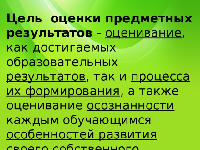 Цель оценки предметных результатов - оценивание , как достигаемых образовательных результатов , так и процесса их формирования , а также оценивание осознанности каждым обучающимся особенностей развития своего собственного процесса обучения. 