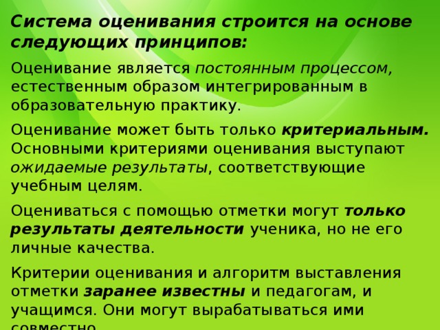 Система оценивания строится на основе следующих принципов: Оценивание является постоянным процессом, естественным образом интегрированным в образовательную практику. Оценивание может быть только критериальным.  Основными критериями оценивания выступают ожидаемые результаты , соответствующие учебным целям. Оцениваться с помощью отметки могут только результаты деятельности  ученика, но не его личные качества. Критерии оценивания и алгоритм выставления отметки заранее известны  и педагогам, и учащимся. Они могут вырабатываться ими совместно. Система оценивания выстраивается таким образом, чтобы учащиеся включались в контрольно-оценочную деятельность , приобретая навыки и привычку к самооценке . 