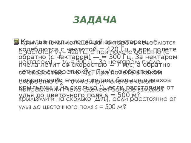 Задача  Крылья пчелы, летящей за нектаром, колеблются с частотой = 420 Гц, а при полете обратно (с нектаром) — = 300 Гц. За нектаром пчела летит со скоростью = 7 м/с, а обратно со скоростью = 6 м/с. При полете в каком направлении пчела сделает больше взмахов крыльями и на сколько (), если расстояние от улья до цветочного поля s = 500 м?   