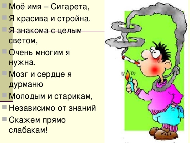 Моё имя – Сигарета, Я красива и стройна. Я знакома с целым светом, Очень многим я нужна. Мозг и сердце я дурманю Молодым и старикам, Независимо от знаний Скажем прямо слабакам! 