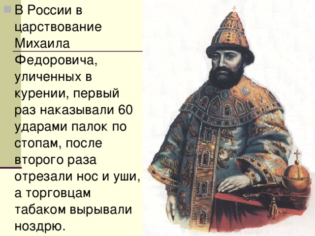 В России в царствование Михаила Федоровича, уличенных в курении, первый раз наказывали 60 ударами палок по стопам, после второго раза отрезали нос и уши, а торговцам табаком вырывали ноздрю. 
